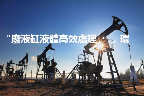 “廢液缸液體高效處理，環(huán)保新篇章開啟！”
